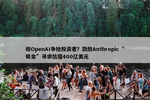 和OpenAI争抢投资者？劲敌Anthropic“吸金”寻求估值400亿美元