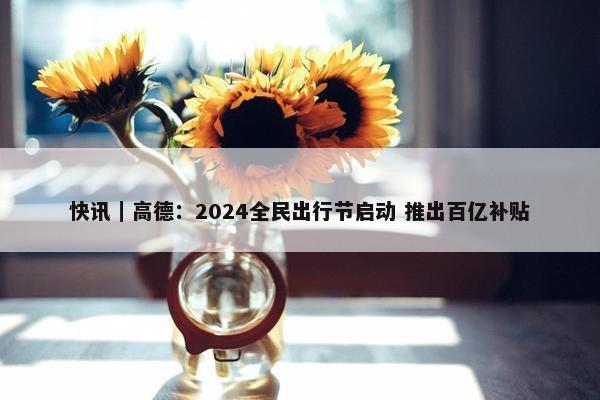 快讯｜高德：2024全民出行节启动 推出百亿补贴