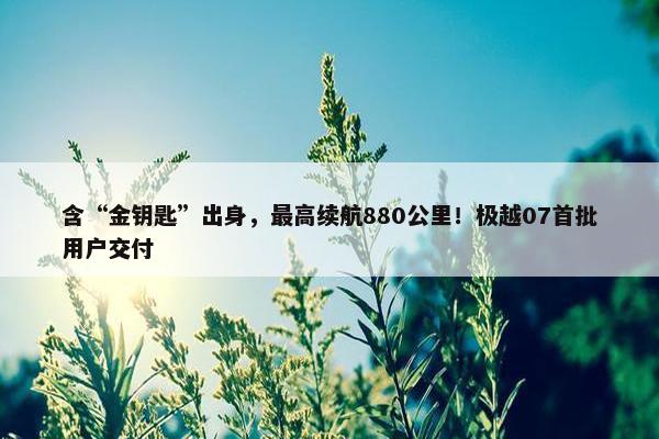 含“金钥匙”出身，最高续航880公里！极越07首批用户交付