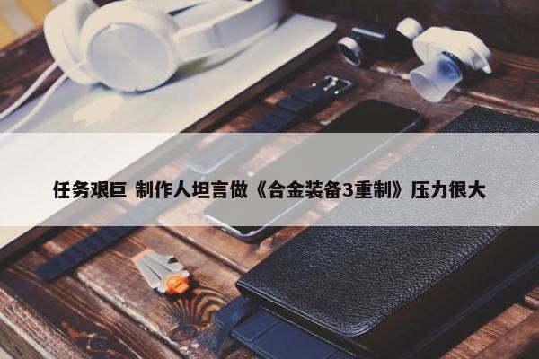 任务艰巨 制作人坦言做《合金装备3重制》压力很大