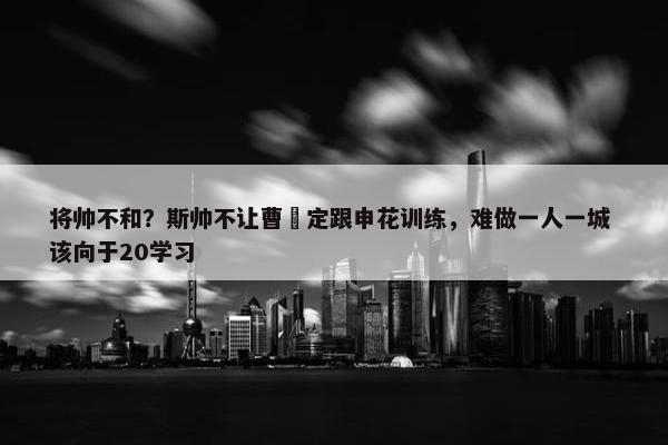 将帅不和？斯帅不让曹赟定跟申花训练，难做一人一城 该向于20学习