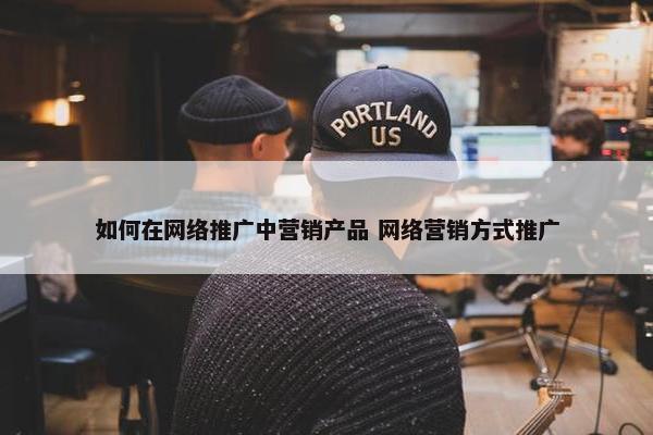 如何在网络推广中营销产品 网络营销方式推广