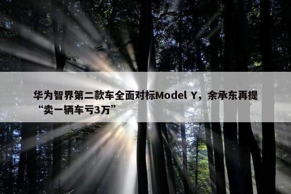 华为智界第二款车全面对标Model Y，余承东再提“卖一辆车亏3万”