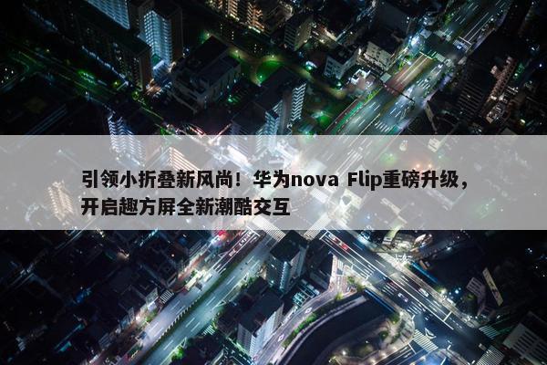 引领小折叠新风尚！华为nova Flip重磅升级，开启趣方屏全新潮酷交互