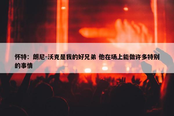 怀特：朗尼-沃克是我的好兄弟 他在场上能做许多特别的事情