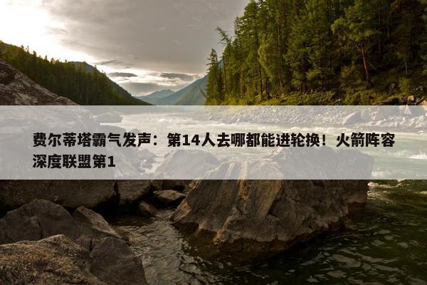 费尔蒂塔霸气发声：第14人去哪都能进轮换！火箭阵容深度联盟第1