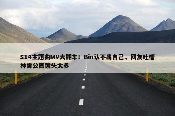 S14主题曲MV大翻车！Bin认不出自己，网友吐槽林肯公园镜头太多