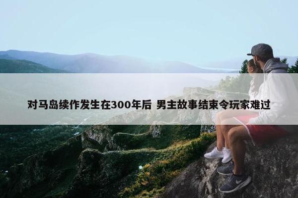 对马岛续作发生在300年后 男主故事结束令玩家难过