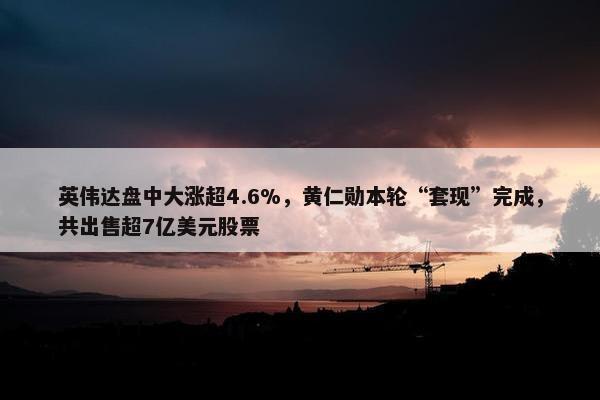 英伟达盘中大涨超4.6%，黄仁勋本轮“套现”完成，共出售超7亿美元股票