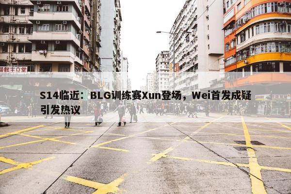 S14临近：BLG训练赛Xun登场，Wei首发成疑引发热议