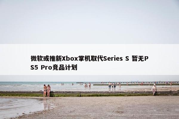 微软或推新Xbox掌机取代Series S 暂无PS5 Pro竞品计划