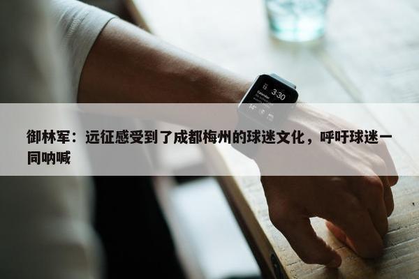 御林军：远征感受到了成都梅州的球迷文化，呼吁球迷一同呐喊