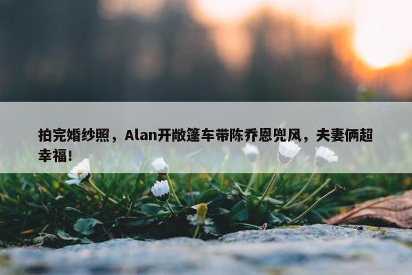 拍完婚纱照，Alan开敞篷车带陈乔恩兜风，夫妻俩超幸福！