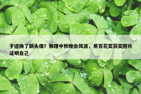 于适换了新头像？懒理中秋晚会风波，用百花奖获奖照片证明自己