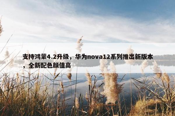 支持鸿蒙4.2升级，华为nova12系列推出新版本，全新配色颜值高