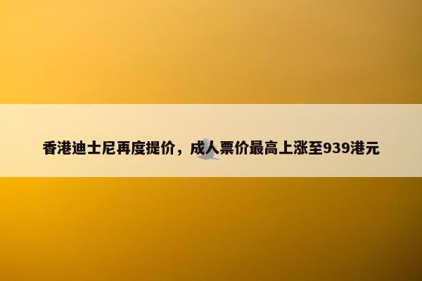 香港迪士尼再度提价，成人票价最高上涨至939港元