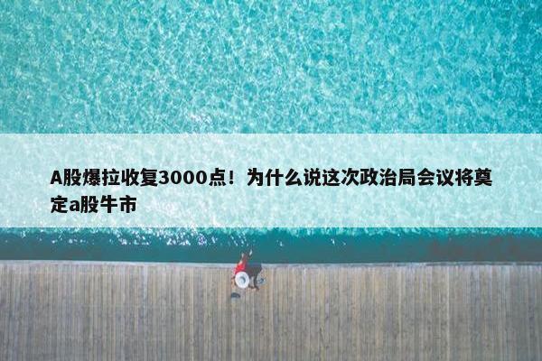 A股爆拉收复3000点！为什么说这次政治局会议将奠定a股牛市