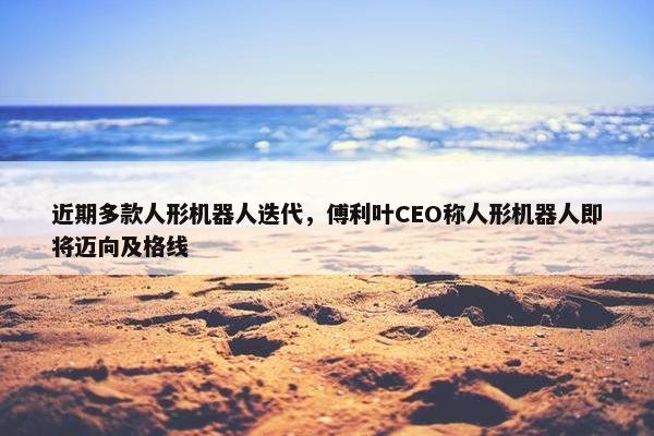 近期多款人形机器人迭代，傅利叶CEO称人形机器人即将迈向及格线