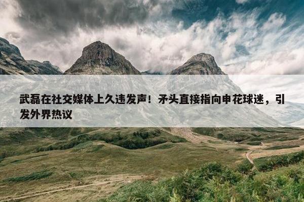 武磊在社交媒体上久违发声！矛头直接指向申花球迷，引发外界热议