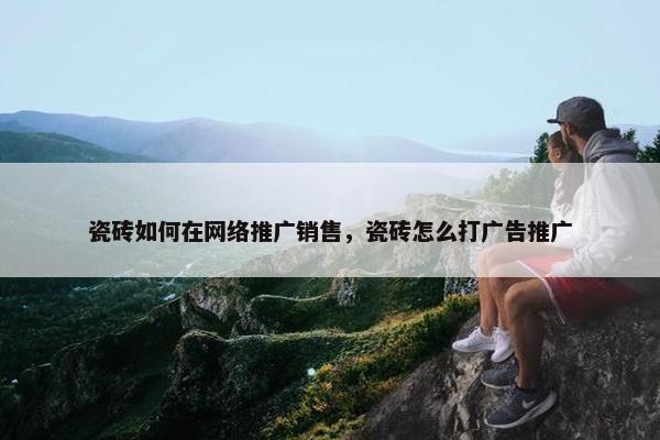 瓷砖如何在网络推广销售，瓷砖怎么打广告推广