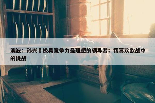 澳波：孙兴慜极具竞争力是理想的领导者；我喜欢欧战中的挑战