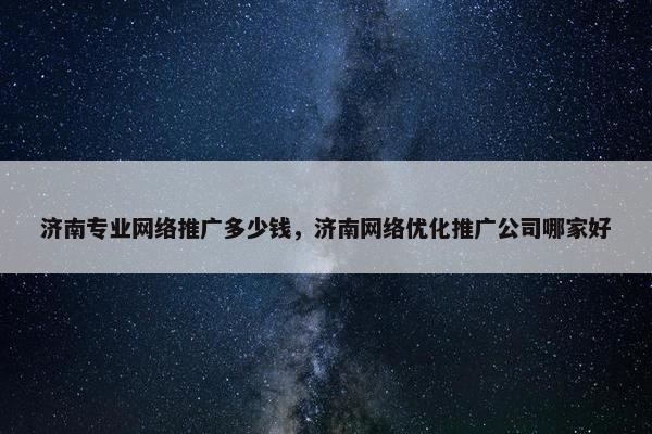 济南专业网络推广多少钱，济南网络优化推广公司哪家好