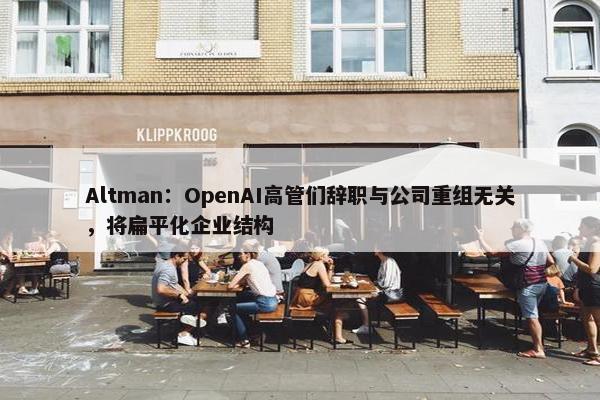 Altman：OpenAI高管们辞职与公司重组无关，将扁平化企业结构