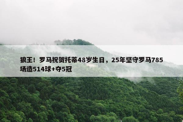 狼王！罗马祝贺托蒂48岁生日，25年坚守罗马785场造514球+夺5冠