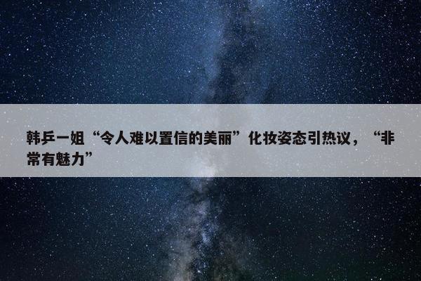 韩乒一姐“令人难以置信的美丽”化妆姿态引热议，“非常有魅力”