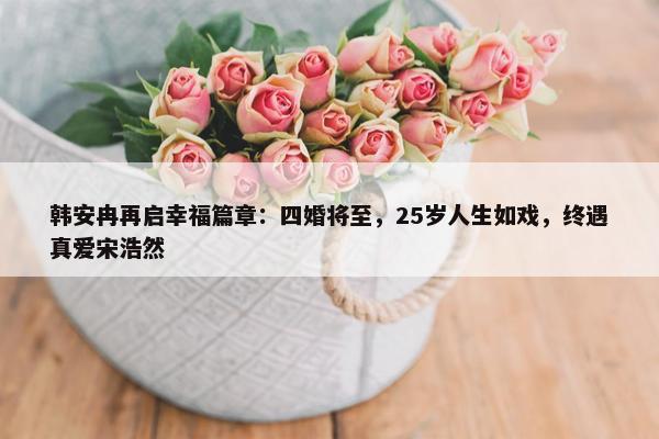 韩安冉再启幸福篇章：四婚将至，25岁人生如戏，终遇真爱宋浩然