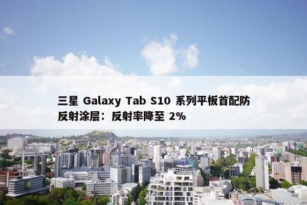 三星 Galaxy Tab S10 系列平板首配防反射涂层：反射率降至 2%