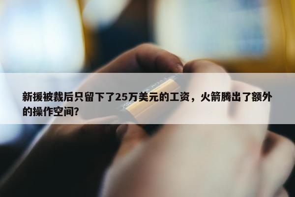 新援被裁后只留下了25万美元的工资，火箭腾出了额外的操作空间？