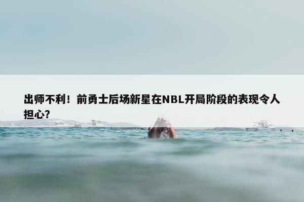 出师不利！前勇士后场新星在NBL开局阶段的表现令人担心？