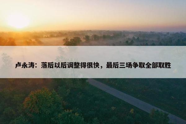 卢永涛：落后以后调整得很快，最后三场争取全部取胜