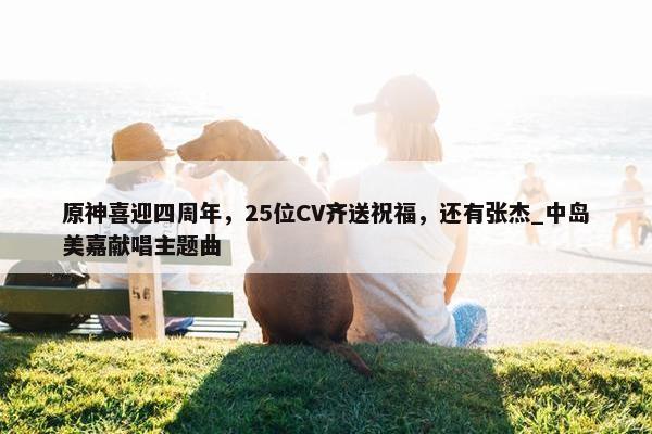 原神喜迎四周年，25位CV齐送祝福，还有张杰_中岛美嘉献唱主题曲