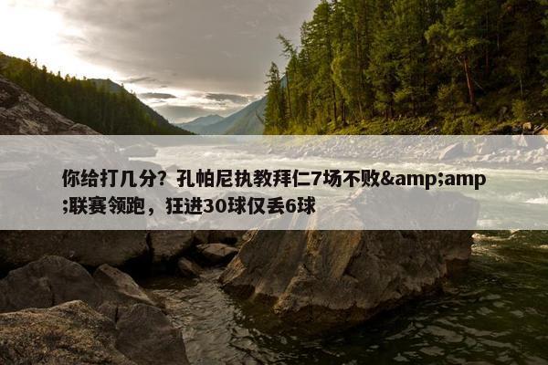 你给打几分？孔帕尼执教拜仁7场不败&amp;联赛领跑，狂进30球仅丢6球