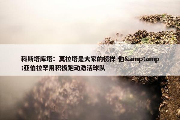 科斯塔库塔：莫拉塔是大家的榜样 他&amp;亚伯拉罕用积极跑动激活球队