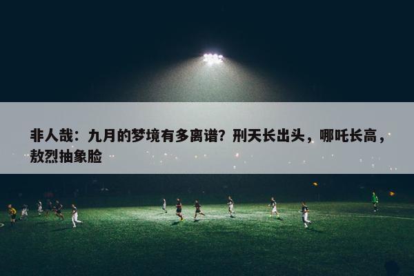 非人哉：九月的梦境有多离谱？刑天长出头，哪吒长高，敖烈抽象脸