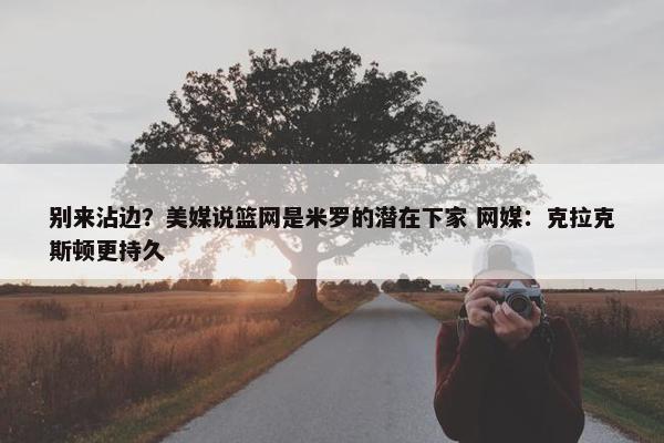 别来沾边？美媒说篮网是米罗的潜在下家 网媒：克拉克斯顿更持久