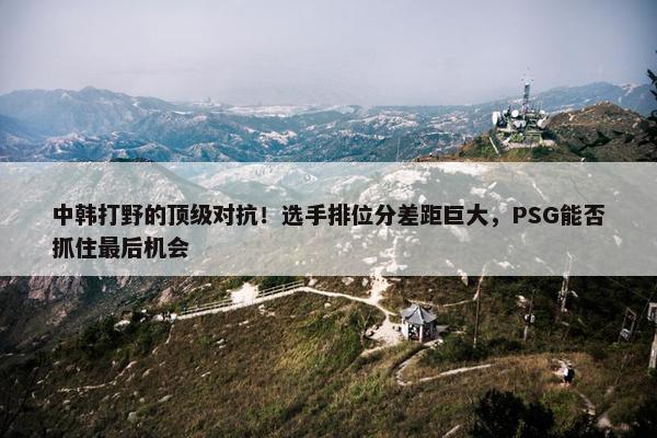 中韩打野的顶级对抗！选手排位分差距巨大，PSG能否抓住最后机会