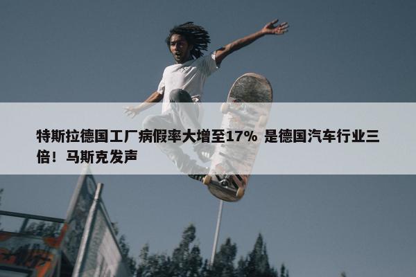 特斯拉德国工厂病假率大增至17% 是德国汽车行业三倍！马斯克发声