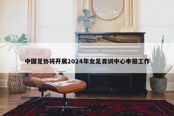 中国足协将开展2024年女足青训中心申报工作