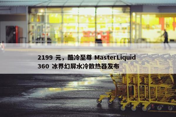 2199 元，酷冷至尊 MasterLiquid 360 冰界幻屏水冷散热器发布