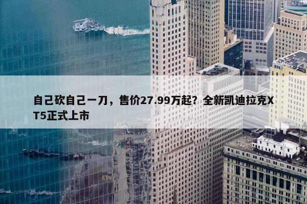 自己砍自己一刀，售价27.99万起？全新凯迪拉克XT5正式上市