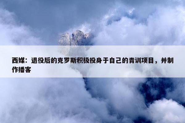 西媒：退役后的克罗斯积极投身于自己的青训项目，并制作播客