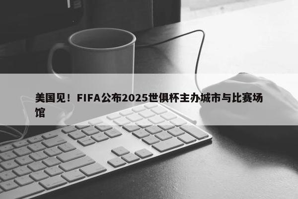 美国见！FIFA公布2025世俱杯主办城市与比赛场馆