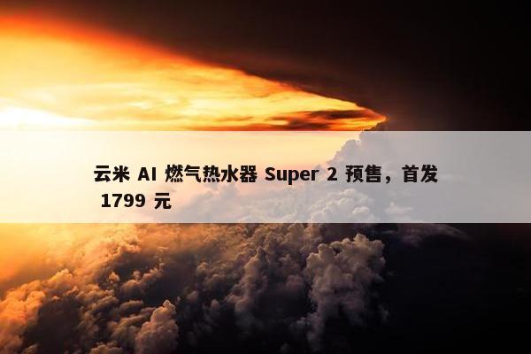 云米 AI 燃气热水器 Super 2 预售，首发 1799 元