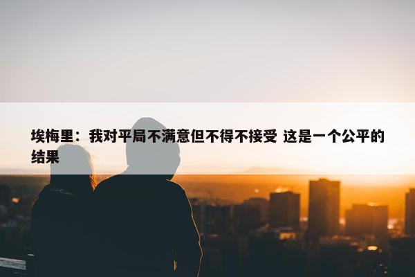 埃梅里：我对平局不满意但不得不接受 这是一个公平的结果