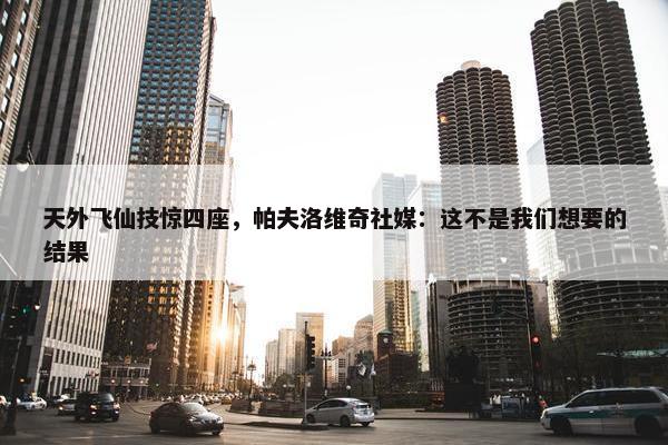 天外飞仙技惊四座，帕夫洛维奇社媒：这不是我们想要的结果