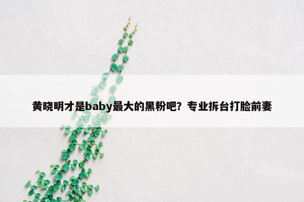 黄晓明才是baby最大的黑粉吧？专业拆台打脸前妻